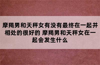 摩羯男和天秤女有没有最终在一起并相处的很好的 摩羯男和天秤女在一起会发生什么